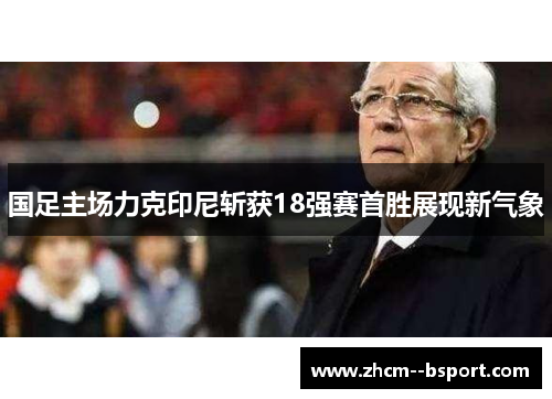 国足主场力克印尼斩获18强赛首胜展现新气象