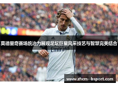 莫德里奇赛场统治力展现足坛巨星风采技艺与智慧完美结合