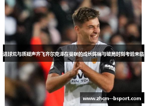 进球荒与质疑声齐飞齐尔克泽在曼联的成长阵痛与破局时刻考验来临 进球荒与质疑声齐飞齐尔克泽在曼联的成长阵痛与破局时刻考验来临