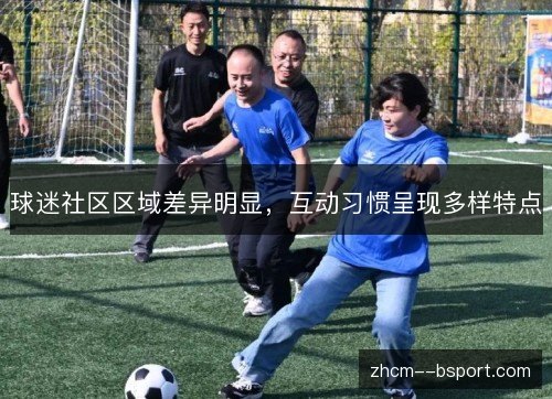 球迷社区区域差异明显,互动习惯呈现多样特点 球迷社区区域差异明显,互动习惯呈现多样特点