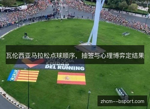 瓦伦西亚马拉松点球顺序,抽签与心理博弈定结果 瓦伦西亚马拉松点球顺序,抽签与心理博弈定结果