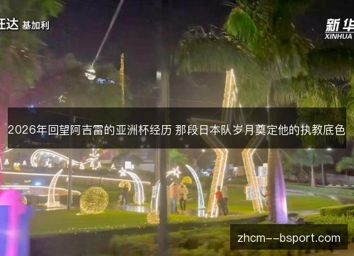 2026年回望阿吉雷的亚洲杯经历 那段日本队岁月奠定他的执教底色